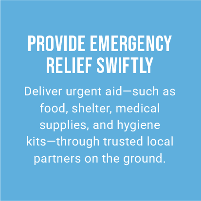 PROVIDE EMERGENCY RELIEF SWIFTLY. Deliver urgent aid—such as food, shelter, medical supplies, and hygiene kits—through trusted local partners on the ground.