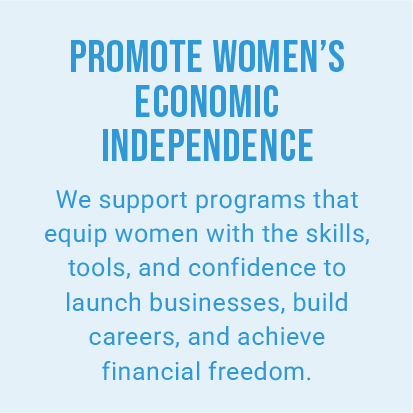 PROMOTE WOMEN’S ECONOMIC INDEPENDENCE. We support programs that equip women with the skills, tools, and confidence to launch businesses, build careers, and achieve financial freedom.