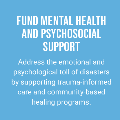 FUND MENTAL HEALTH AND PSYCHOSOCIAL SUPPORT. Address the emotional and psychological toll of disasters by supporting trauma-informed care and community-based healing programs.