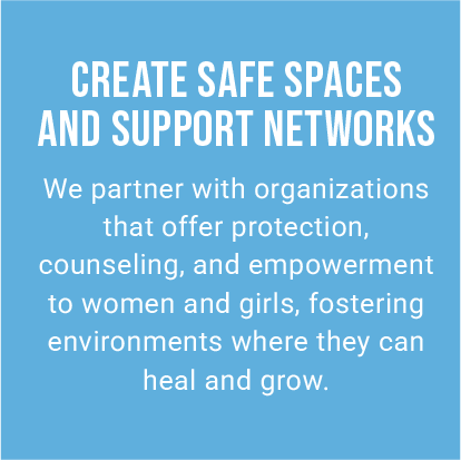 CREATE SAFE SPACES AND SUPPORT NETWORKS. We partner with organizations that offer protection, counseling, and empowerment to women and girls, fostering environments where they can heal and grow.