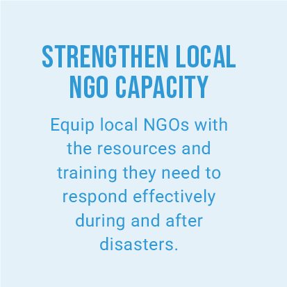 STRENGTHEN LOCAL NGO CAPACITY. Equip local NGOs with the resources and training they need to respond effectively during and after disasters.
