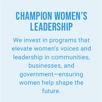 CHAMPION WOMEN’S LEADERSHIP. We invest in programs that elevate women’s voices and leadership in communities, businesses, and government—ensuring women help shape the future.