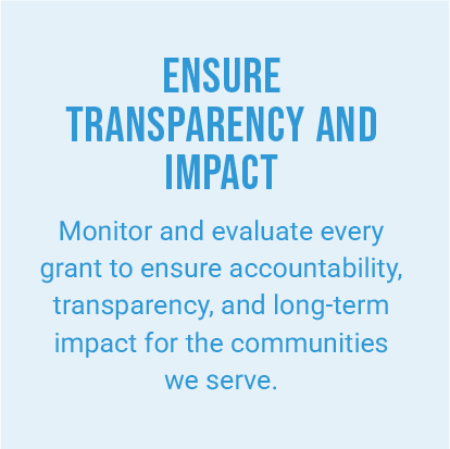 ENSURE TRANSPARENCY AND IMPACT. Monitor and evaluate every grant to ensure accountability, transparency, and long-term impact for the communities we serve.
