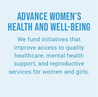ADVANCE WOMEN’S HEALTH AND WELL-BEING. We fund initiatives that improve access to quality healthcare, mental health support, and reproductive services for women and girls.