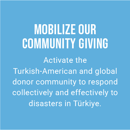 MOBILIZE OUR COMMUNITY GIVING. Activate the Turkish-American and global donor community to respond collectively and effectively to disasters in Türkiye.