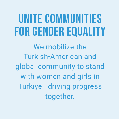 UNITE COMMUNITIES FOR GENDER EQUALITY. We mobilize the Turkish-American and global community to stand with women and girls in Türkiye—driving progress together.
